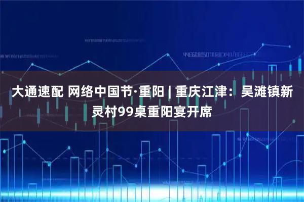 大通速配 网络中国节·重阳 | 重庆江津:吴滩镇新灵村99桌重阳宴开席