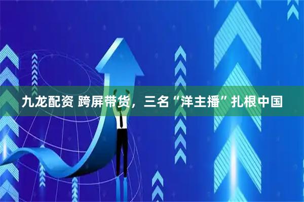 九龙配资 跨屏带货,三名“洋主播”扎根中国