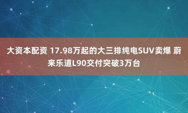 大资本配资 17.98万起的大三排纯电SUV卖爆 蔚来乐道L90交付突破3万台