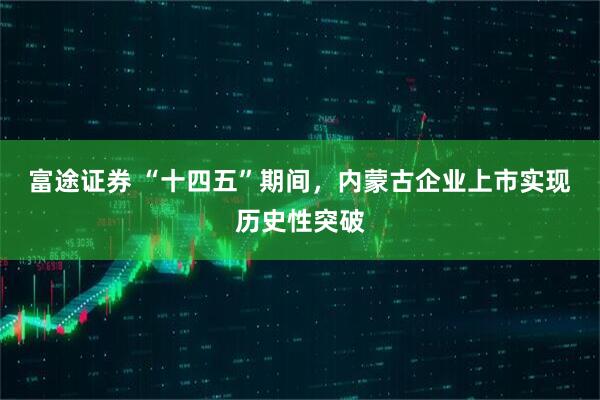 富途证券 “十四五”期间,内蒙古企业上市实现历史性突破