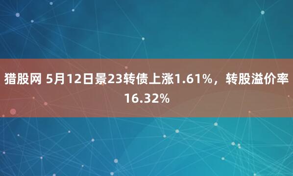 猎股网 5月12日景23转债上涨1.61%，转股溢价率16.32%