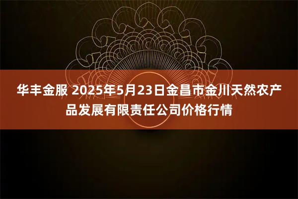 华丰金服 2025年5月23日金昌市金川天然农产品发展有限责任公司价格行情