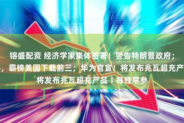 镕盛配资 经济学家集体签署!警告特朗普政府;中国电商App,霸榜美国下载前三;华为官宣!将发布兆瓦超充产品丨每经早参