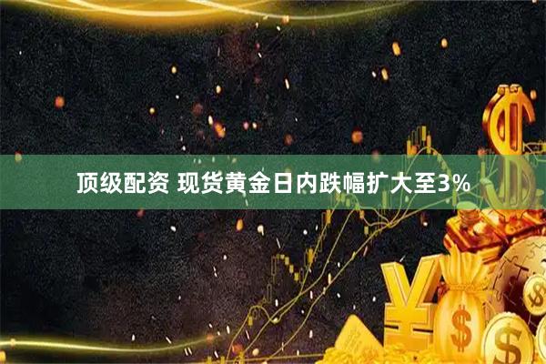 顶级配资 现货黄金日内跌幅扩大至3%
