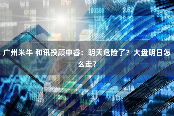 广州米牛 和讯投顾申睿：明天危险了？大盘明日怎么走？