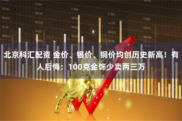 北京科汇配资 金价、银价、铜价均创历史新高!有人后悔:100克金饰少卖两三万