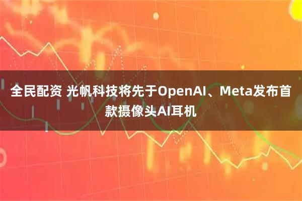 全民配资 光帆科技将先于OpenAI、Meta发布首款摄像头AI耳机