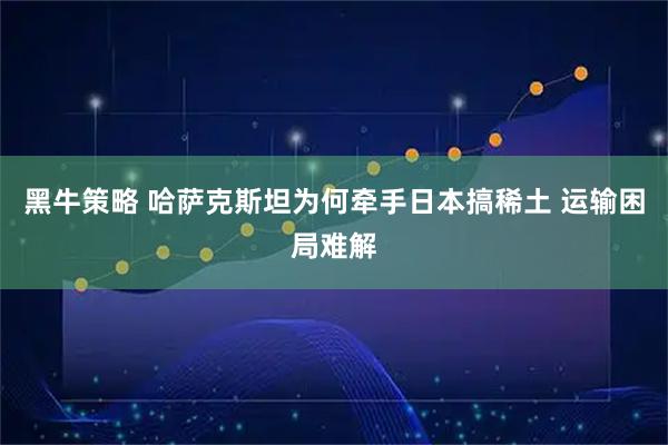 黑牛策略 哈萨克斯坦为何牵手日本搞稀土 运输困局难解