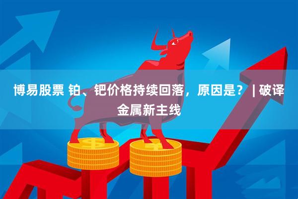 博易股票 铂、钯价格持续回落，原因是？ | 破译金属新主线