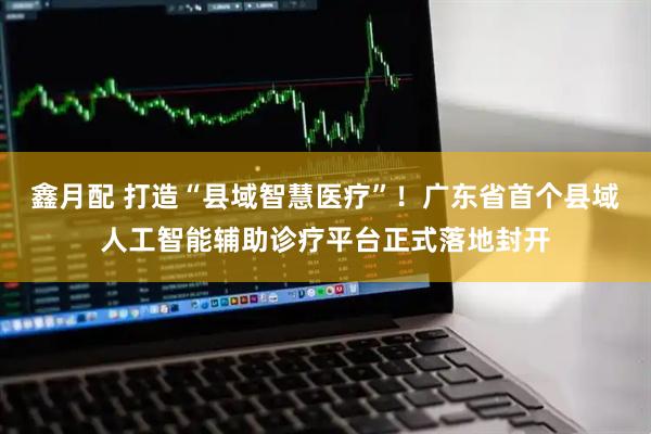 鑫月配 打造“县域智慧医疗”!广东省首个县域人工智能辅助诊疗平台正式落地封开