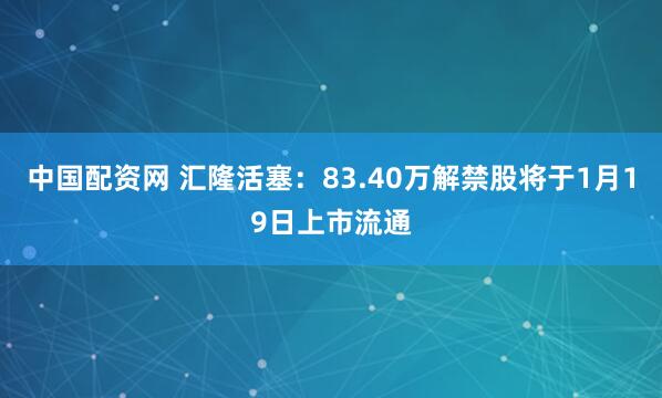 中国配资网 汇隆活塞：83.40万解禁股将于1月19日上市流通