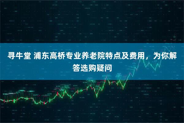 寻牛堂 浦东高桥专业养老院特点及费用，为你解答选购疑问
